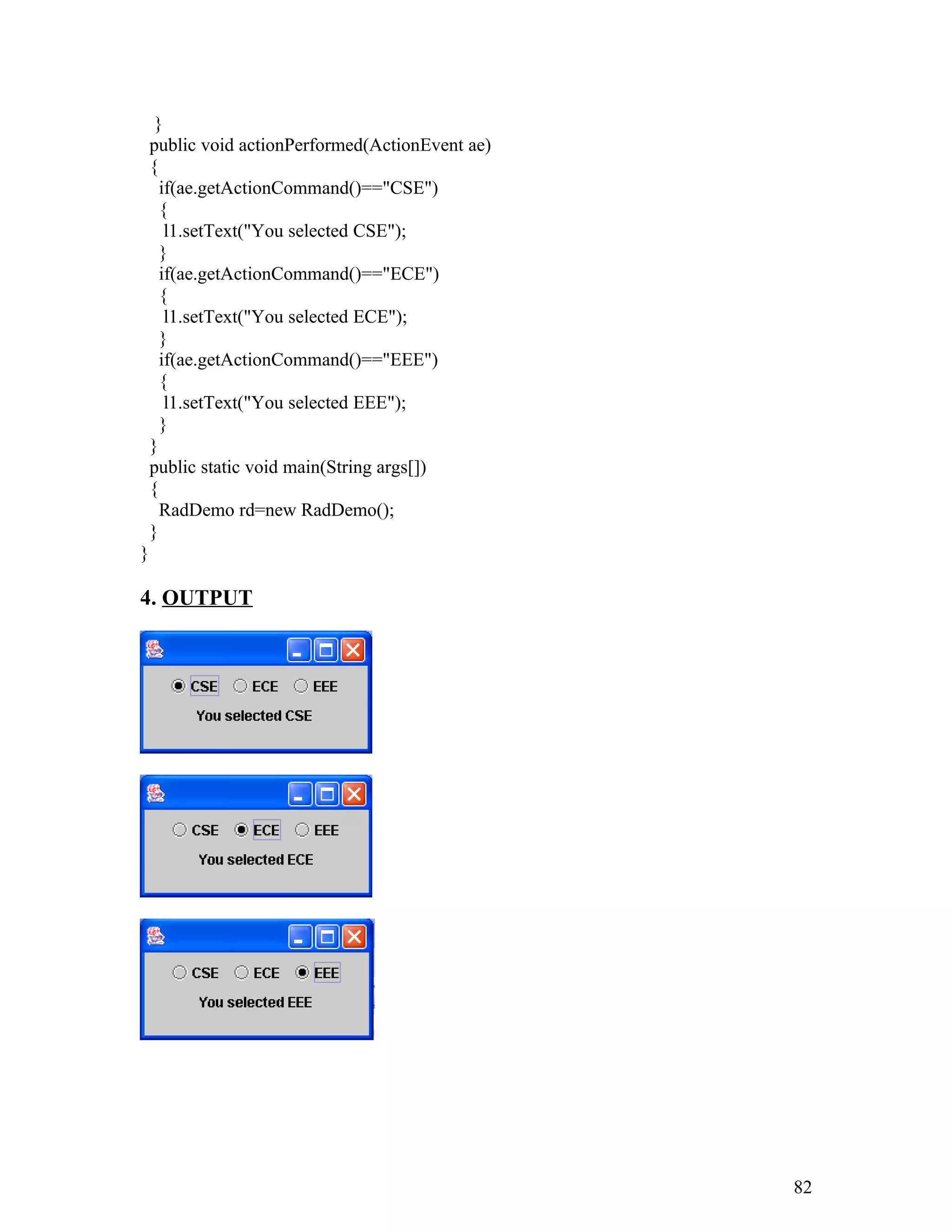 }
public void actionPerformed(ActionEvent ae)
{
if(ae.getActionCommand()=="CSE")
{
l1.setText("You selected CSE");
}
if(ae.getActionCommand()=="ECE")
{
l1.setText("You selected ECE");
}
if(ae.getActionCommand()=="EEE")
{
l1.setText("You selected EEE");
}
}
public static void main(String args[])
{
RadDemo rd=new RadDemo();
}
}
4. OUTPUT
82
 