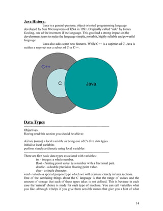 Java History:
Java is a general-purpose; object oriented programming language
developed by Sun Microsystems of USA in 1991. Originally called “oak” by James
Gosling, one of the inventors if the language. This goal had a strong impact on the
development team to make the language simple, portable, highly reliable and powerful
language.
Java also adds some new features. While C++ is a superset of C. Java is
neither a superset nor a subset of C or C++.
Data Types
--------------------------------------------------------------------------------
Objectives
Having read this section you should be able to:
declare (name) a local variable as being one of C's five data types
initialise local variables
perform simple arithmetic using local variables
--------------------------------------------------------------------------------
There are five basic data types associated with variables:
int - integer: a whole number.
float - floating point value: ie a number with a fractional part.
double - a double-precision floating point value.
char - a single character.
void - valueless special purpose type which we will examine closely in later sections.
One of the confusing things about the C language is that the range of values and the
amount of storage that each of these types takes is not defined. This is because in each
case the 'natural' choice is made for each type of machine. You can call variables what
you like, although it helps if you give them sensible names that give you a hint of what
14
C++
C Java
 