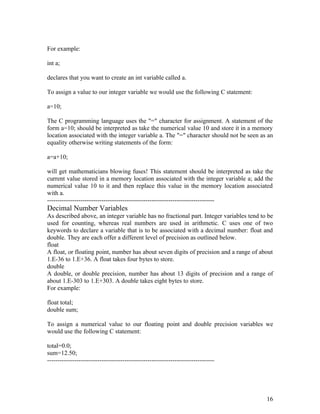 For example:
int a;
declares that you want to create an int variable called a.
To assign a value to our integer variable we would use the following C statement:
a=10;
The C programming language uses the "=" character for assignment. A statement of the
form a=10; should be interpreted as take the numerical value 10 and store it in a memory
location associated with the integer variable a. The "=" character should not be seen as an
equality otherwise writing statements of the form:
a=a+10;
will get mathematicians blowing fuses! This statement should be interpreted as take the
current value stored in a memory location associated with the integer variable a; add the
numerical value 10 to it and then replace this value in the memory location associated
with a.
--------------------------------------------------------------------------------
Decimal Number Variables
As described above, an integer variable has no fractional part. Integer variables tend to be
used for counting, whereas real numbers are used in arithmetic. C uses one of two
keywords to declare a variable that is to be associated with a decimal number: float and
double. They are each offer a different level of precision as outlined below.
float
A float, or floating point, number has about seven digits of precision and a range of about
1.E-36 to 1.E+36. A float takes four bytes to store.
double
A double, or double precision, number has about 13 digits of precision and a range of
about 1.E-303 to 1.E+303. A double takes eight bytes to store.
For example:
float total;
double sum;
To assign a numerical value to our floating point and double precision variables we
would use the following C statement:
total=0.0;
sum=12.50;
--------------------------------------------------------------------------------
16
 