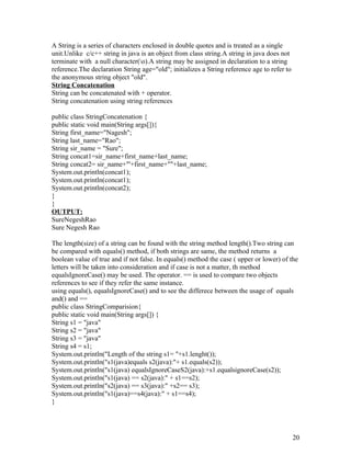 A String is a series of characters enclosed in double quotes and is treated as a single
unit.Unlike c/c++ string in java is an object from class string.A string in java does not
terminate with a null character(o).A string may be assigned in declaration to a string
reference.The declaration String age="old"; initializes a String reference age to refer to
the anonymous string object "old".
String Concatenation
String can be concatenated with + operator.
String concatenation using string references
public class StringConcatenation {
public static void main(String args[]){
String first_name="Nagesh";
String last_name="Rao";
String sir_name = "Sure";
String concat1=sir_name+first_name+last_name;
String concat2= sir_name+"'+first_name+""+last_name;
System.out.println(concat1);
System.out.println(concat1);
System.out.println(concat2);
}
}
OUTPUT:
SureNegeshRao
Sure Negesh Rao
The length(size) of a string can be found with the string method length().Two string can
be compared with equals() method, if both strings are same, the method returns a
boolean value of true and if not false. In equals() method the case ( upper or lower) of the
letters will be taken into consideration and if case is not a matter, th method
equalsIgnoreCase() may be used. The operator. == is used to compare two objects
references to see if they refer the same instance.
using equals(), equalsIgnoreCase() and to see the differece between the usage of equals
and() and ==
public class StringComparision{
public static void main(String args[]) {
String s1 = "java"
String s2 = "java"
String s3 = "java"
String s4 = s1;
System.out.println("Length of the string s1= "+s1.lenght());
System.out.println("s1(java)equals s2(java):"+ s1.equals(s2));
System.out.println("s1(java) equalsIgnoreCaseS2(java):+s1.equalsignoreCase(s2));
System.out.println("s1(java) == s2(java):" + s1==s2);
System.out.println("s2(java) == s3(java):" +s2== s3);
System.out.println("s1(java)==s4(java):" + s1==s4);
}
20
 