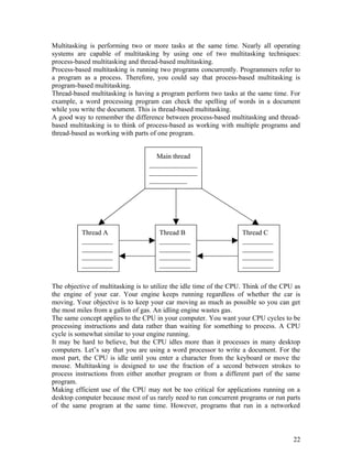 Multitasking is performing two or more tasks at the same time. Nearly all operating
systems are capable of multitasking by using one of two multitasking techniques:
process-based multitasking and thread-based multitasking.
Process-based multitasking is running two programs concurrently. Programmers refer to
a program as a process. Therefore, you could say that process-based multitasking is
program-based multitasking.
Thread-based multitasking is having a program perform two tasks at the same time. For
example, a word processing program can check the spelling of words in a document
while you write the document. This is thread-based multitasking.
A good way to remember the difference between process-based multitasking and thread-
based multitasking is to think of process-based as working with multiple programs and
thread-based as working with parts of one program.
The objective of multitasking is to utilize the idle time of the CPU. Think of the CPU as
the engine of your car. Your engine keeps running regardless of whether the car is
moving. Your objective is to keep your car moving as much as possible so you can get
the most miles from a gallon of gas. An idling engine wastes gas.
The same concept applies to the CPU in your computer. You want your CPU cycles to be
processing instructions and data rather than waiting for something to process. A CPU
cycle is somewhat similar to your engine running.
It may be hard to believe, but the CPU idles more than it processes in many desktop
computers. Let’s say that you are using a word processor to write a document. For the
most part, the CPU is idle until you enter a character from the keyboard or move the
mouse. Multitasking is designed to use the fraction of a second between strokes to
process instructions from either another program or from a different part of the same
program.
Making efficient use of the CPU may not be too critical for applications running on a
desktop computer because most of us rarely need to run concurrent programs or run parts
of the same program at the same time. However, programs that run in a networked
22
Main thread
______________
______________
___________
Thread A
_________
_________
_________
_________
Thread B
_________
_________
_________
_________
Thread C
_________
_________
_________
_________
 