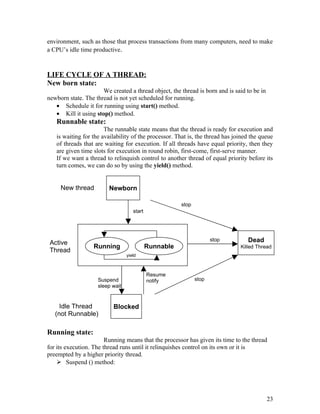 environment, such as those that process transactions from many computers, need to make
a CPU’s idle time productive.
LIFE CYCLE OF A THREAD:
New born state:
We created a thread object, the thread is born and is said to be in
newborn state. The thread is not yet scheduled for running.
• Schedule it for running using start() method.
• Kill it using stop() method.
Runnable state:
The runnable state means that the thread is ready for execution and
is waiting for the availability of the processor. That is, the thread has joined the queue
of threads that are waiting for execution. If all threads have equal priority, then they
are given time slots for execution in round robin, first-come, first-serve manner.
If we want a thread to relinquish control to another thread of equal priority before its
turn comes, we can do so by using the yield() method.
Running state:
Running means that the processor has given its time to the thread
for its execution. The thread runs until it relinquishes control on its own or it is
preempted by a higher priority thread.
 Suspend () method:
23
Newborn
Blocked
Running Runnable
Dead
Killed Thread
yield
start
stop
stop
stop
New thread
Active
Thread
Idle Thread
(not Runnable)
Resume
notifySuspend
sleep wait
 