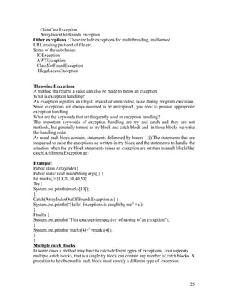ClassCast Exception
ArrayIndexOutBounds Exception.
Other exceptions :These include exceptions for multithreading, malformed
URL,reading past end of file etc.
Some of the subclasses:
IOException
AWTException
ClassNotFoundException
IllegalAcessException
Throwing Exceptions
A method tha returns a value can also be made to throw an exception.
What is exception handling?
An exception signifies an illegal, invalid or unexcected, issue during program execution.
Since exceptions are always assumed to be anticipated., you need to provide appropriate
exception handling
What are the keywords that are frequently used in exception handling?
The important keywords of exception handling are try and catch and they are not
methods, but generally termed as try block and catch block and in these blocks we write
the handling code.
As usual each block contains statements delimeted by braces ({}).The statements that are
suspected to raise the exceptions ae written in try block and the statements to handle the
situation when the try block statements raises an exception are written in catch block(like
catch(ArithmeticException ae)
Example:
Public class Arrayindex{
Public static void main(String args[]) {
Int marks[]={10,20,30,40,50}
Try{
System.out.println(marks[10]);
}
Catch(ArrayIndexOutOfBoundsException ai) {
System.out.println(“Hello! Exceptions is caught by me” +ai);
}
Finally {
System.out.println(“This executes irrespective of raising of an exception”);
}
System.out.println(“marks[4]=”+marks[4]);
}
}
Multiple catch Blocks
In some cases a method may have to catch different types of exceptions. Java supports
multiple catch blocks, that is a single try block can contain any number of catch blocks. A
precation to be observed is each block must specify a different type of exception.
25
 
