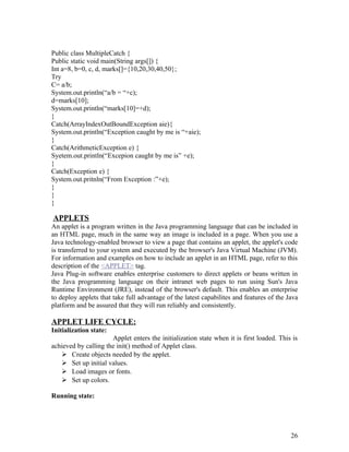 Public class MultipleCatch {
Public static void main(String args[]) {
Int a=8, b=0, c, d, marks[]={10,20,30,40,50};
Try
C= a/b;
System.out.println(“a/b = “+c);
d=marks[10];
System.out.println(“marks[10]=+d);
}
Catch(ArrayIndexOutBoundException aie){
System.out.println(“Exception caught by me is “+aie);
}
Catch(ArithmeticException e) {
Syetem.out.println(“Excepion caught by me is” +e);
}
Catch(Exception e) {
System.out.pritnln(“From Exception :”+e);
}
}
}
APPLETS
An applet is a program written in the Java programming language that can be included in
an HTML page, much in the same way an image is included in a page. When you use a
Java technology-enabled browser to view a page that contains an applet, the applet's code
is transferred to your system and executed by the browser's Java Virtual Machine (JVM).
For information and examples on how to include an applet in an HTML page, refer to this
description of the <APPLET> tag.
Java Plug-in software enables enterprise customers to direct applets or beans written in
the Java programming language on their intranet web pages to run using Sun's Java
Runtime Environment (JRE), instead of the browser's default. This enables an enterprise
to deploy applets that take full advantage of the latest capabilites and features of the Java
platform and be assured that they will run reliably and consistently.
APPLET LIFE CYCLE:
Initialization state:
Applet enters the initialization state when it is first loaded. This is
achieved by calling the init() method of Applet class.
 Create objects needed by the applet.
 Set up initial values.
 Load images or fonts.
 Set up colors.
Running state:
26
 