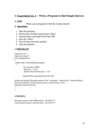 1. Experiment no .1 : Write a Program to find Simple Interest.
1. AIM:
Write a java program to find the simple interest.
2. Algorithm:
1. Start the program.
2. Declare the variables and assume values
3. InterestTopay=principle*time*rate/100;
4. print the values.
5. End of class and main method.
6. stop the program.
3. PROGRAM:
import java.io.*;
import java.lang.*;
class Simpleinterest
{
public static void main(String args[])
{
int principle=25000;
float rate = 12.5f;
double interestToPay,time = 2.75;
interestToPay=principle*time*rate/100;
System.out.println("Principle amount is Rs."+principle+ "interest=Rs."+interestToPay);
System.out.println ("Total amount to pay to clear the loan = Rs."+
(principle+interestToPay));
}
}
4. OUTPUT:
Principle amount is Rs.25000 interest = Rs.8593.75
Total amount to pay to clear the loan = Rs.33593.75
28
 