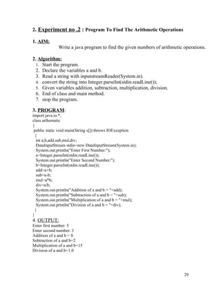 2. Experiment no .2 : Program To Find The Arithmetic Operations
1. AIM:
Write a java program to find the given numbers of arithmetic operations.
2. Algorithm:
1. Start the program.
2. Declare the variables a and b.
3. Read a string with inputstreamReader(System.in).
4. convert the string into Integer.parseInt(stdin.readLine());
5. Given variables addition, subtraction, multiplication, division.
6. End of class and main method.
7. stop the program.
3. PROGRAM:
import java.io.*;
class arthematic
{
public static void main(String s[]) throws IOException
{
int a,b,add,sub,mul,div;
DataInputStream stdin=new DataInputStream(System.in);
System.out.println("Enter First Number:");
a=Integer.parseInt(stdin.readLine());
System.out.println("Enter Second Number:");
b=Integer.parseInt(stdin.readLine());
add=a+b;
sub=a-b;
mul=a*b;
div=a/b;
System.out.println("Addition of a and b = "+add);
System.out.println("Subtraction of a and b = "+sub);
System.out.println("Multiplication of a and b = "+mul);
System.out.println("Division of a and b = "+div);
}
}
4. OUTPUT:
Enter first number: 5
Enter second number: 3
Addition of a and b = 8
Subtraction of a and b=2
Multiplication of a and b=15
Division of a and b=1.0
29
 