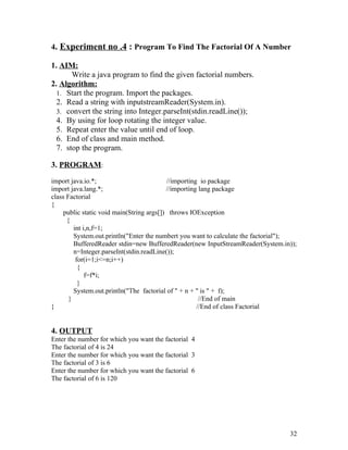 4. Experiment no .4 : Program To Find The Factorial Of A Number
1. AIM:
Write a java program to find the given factorial numbers.
2. Algorithm:
1. Start the program. Import the packages.
2. Read a string with inputstreamReader(System.in).
3. convert the string into Integer.parseInt(stdin.readLine());
4. By using for loop rotating the integer value.
5. Repeat enter the value until end of loop.
6. End of class and main method.
7. stop the program.
3. PROGRAM:
import java.io.*; //importing io package
import java.lang.*; //importing lang package
class Factorial
{
public static void main(String args[]) throws IOException
{
int i,n,f=1;
System.out.println("Enter the numbert you want to calculate the factorial");
BufferedReader stdin=new BufferedReader(new InputStreamReader(System.in));
n=Integer.parseInt(stdin.readLine());
for(i=1;i<=n;i++)
{
f=f*i;
}
System.out.println("The factorial of " + n + " is " + f);
} //End of main
} //End of class Factorial
4. OUTPUT
Enter the number for which you want the factorial 4
The factorial of 4 is 24
Enter the number for which you want the factorial 3
The factorial of 3 is 6
Enter the number for which you want the factorial 6
The factorial of 6 is 120
32
 