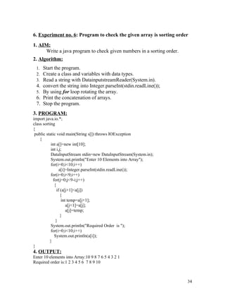 6. Experiment no. 6: Program to check the given array is sorting order
1. AIM:
Write a java program to check given numbers in a sorting order.
2. Algorithm:
1. Start the program.
2. Create a class and variables with data types.
3. Read a string with DatainputstreamReader(System.in).
4. convert the string into Integer.parseInt(stdin.readLine());
5. By using for loop rotating the array.
6. Print the concatenation of arrays.
7. Stop the program.
3. PROGRAM:
import java.io.*;
class sorting
{
public static void main(String s[]) throws IOException
{
int a[]=new int[10];
int i,j;
DataInputStream stdin=new DataInputStream(System.in);
System.out.println("Enter 10 Elements into Array");
for(i=0;i<10;i++)
a[i]=Integer.parseInt(stdin.readLine());
for(i=0;i<9;i++)
for(j=0;j<9-i;j++)
{
if (a[j+1]<a[j])
{
int temp=a[j+1];
a[j+1]=a[j];
a[j]=temp;
}
}
System.out.println("Required Order is ");
for(i=0;i<10;i++)
System.out.println(a[i]);
}
}
4. OUTPUT:
Enter 10 elements into Array:10 9 8 7 6 5 4 3 2 1
Required order is:1 2 3 4 5 6 7 8 9 10
34
 