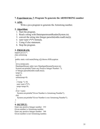 7. Experiment no. 7: Program To generate the ARMSTRONG number
1. AIM:
Write a java program to generate the Armstrong number.
2. Algorithm:
1. Start the program.
2. Read a string with DatainputstreamReader(System.in).
3. convert the string into Integer.parseInt(stdin.readLine());
4. sum=sum+r*r*r formula.
5. Using if else statement.
6. Stop the program.
3. PROGRAM:
import java.io.*;
class armstrong
{
public static void main(String s[]) throws IOException
{
int n,r,temp,sum;
DataInputStream stdin=new DataInputStream(System.in);
System.out.println("Enter any Positive Integer Number :");
n=Integer.parseInt(stdin.readLine());
temp=n;
sum=0;
while(temp>0)
{
r=temp % 10;
sum=sum+r*r*r;
temp=temp/10;
}
if (n==sum)
System.out.println("Given Number is Armstrong Number");
else
System.out.println("Given Number is not Armstrong Number");
}
}
4. OUTPUT:
Enter any positive Integer number: 153
Given number is Armstrong number.
Enter any positive Integer number: 146
Given number is not Armstrong number.
35
 