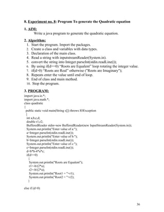 8. Experiment no. 8: Program To generate the Quadratic equation
1. AIM:
Write a java program to generate the quadratic equation.
2. Algorithm:
1. Start the program. Import the packages.
2. Create a class and variables with data types.
3. Declaration of the main class.
4. Read a string with inputstreamReader(System.in).
5. convert the string into Integer.parseInt(stdin.readLine());
6. By using if(d==0) “Roots are Equalent” loop rotating the integer value.
7. if(d>0) “Roots are Real” otherwise ("Roots are Imaginary");
8. Repeats enter the value until end of loop.
9. End of class and main method.
10. Stop the program.
3. PROGRAM:
import java.io.*;
import java.math.*;
class quadratic
{
public static void main(String s[]) throws IOException
{
int a,b,c,d;
double r1,r2;
BufferedReader stdin=new BufferedReader(new InputStreamReader(System.in));
System.out.println("Enter value of a:");
a=Integer.parseInt(stdin.readLine());
System.out.println("Enter value of b:");
b=Integer.parseInt(stdin.readLine());
System.out.println("Enter value of c:");
c=Integer.parseInt(stdin.readLine());
d=b*b-4*a*c;
if(d==0)
{
System.out.println("Roots are Equalent");
r1=-b/(2*a);
r2=-b/(2*a);
System.out.println("Root1 = "+r1);
System.out.println("Root2 = "+r2);
}
else if (d>0)
36
 