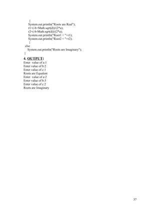 {
System.out.println("Roots are Real");
r1=(-b+Math.sqrt(d))/(2*a);
r2=(-b-Math.sqrt(d))/(2*a);
System.out.println("Root1 = "+r1);
System.out.println("Root2 = "+r2);
}
else
System.out.println("Roots are Imaginary");
}
4. OUTPUT:
Enter value of a:1
Enter value of b:2
Enter value of c:1
Roots are Equalent
Enter value of a:2
Enter value of b:3
Enter value of c:2
Roots are Imaginary
37
 