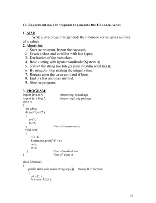10. Experiment no. 10: Program to generate the Fibonacci series
1. AIM:
Write a java program to generate the Fibonacci series, given number
of n values.
2. Algorithm:
1. Start the program. Import the packages.
2. Create a class and variables with data types.
3. Declaration of the main class.
4. Read a string with inputstreamReader(System.in).
5. convert the string into Integer.parseInt(stdin.readLine());
6. By using for loop rotating the integer value.
7. Repeats enter the value until end of loop.
8. End of class and main method.
9. Stop the program.
3. PROGRAM:
import java.io.*; //importing io package
import java.lang.*; //importing Lang package
class A
{
int a,b,c;
A( int f1,int f2 )
{
a=f1;
b=f2;
} //End of constructor A
void Feb()
{
c=a+b;
System.out.print("t" + c);
a=b;
b=c;
} //End of method Feb
} //End of class A
class Febinocci
{
public static void main(String args[]) throws IOException
{
int n,f3, i;
A a=new A(0,1);
39
 