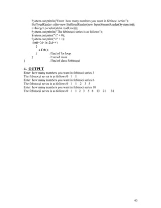 System.out.println("Enter how many numbers you want in febinoci series");
BufferedReader stdin=new BufferedReader(new InputStreamReader(System.in));
n=Integer.parseInt(stdin.readLine());
System.out.println("The febinocci series is as follows");
System.out.print("t" + 0);
System.out.print("t" + 1);
for(i=0;i<(n-2);i++)
{
a.Feb();
} //End of for loop
} //End of main
} //End of class Febinocci
4. OUTPUT
Enter how many numbers you want in febinoci series 3
The febinocci series is as follows 0 1 1
Enter how many numbers you want in febinoci series 6
The febinocci series is as follows 0 1 1 2 3 5
Enter how many numbers you want in febinoci series 10
The febinocci series is as follows 0 1 1 2 3 5 8 13 21 34
40
 