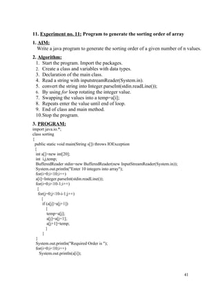 11. Experiment no. 11: Program to generate the sorting order of array
1. AIM:
Write a java program to generate the sorting order of a given number of n values.
2. Algorithm:
1. Start the program. Import the packages.
2. Create a class and variables with data types.
3. Declaration of the main class.
4. Read a string with inputstreamReader(System.in).
5. convert the string into Integer.parseInt(stdin.readLine());
6. By using for loop rotating the integer value.
7. Swapping the values into a temp=a[i];
8. Repeats enter the value until end of loop.
9. End of class and main method.
10.Stop the program.
3. PROGRAM:
import java.io.*;
class sorting
{
public static void main(String s[]) throws IOException
{
int a[]=new int[20];
int i,j,temp;
BufferedReader stdin=new BufferedReader(new InputStreamReader(System.in));
System.out.println("Enter 10 integers into array");
for(i=0;i<10;i++)
a[i]=Integer.parseInt(stdin.readLine());
for(i=0;i<10-1;i++)
{
for(j=0;j<10-i-1;j++)
{
if (a[j]>a[j+1])
{
temp=a[j];
a[j]=a[j+1];
a[j+1]=temp;
}
}
}
System.out.println("Required Order is ");
for(i=0;i<10;i++)
System.out.println(a[i]);
41
 