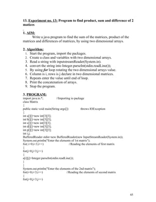 13. Experiment no. 13: Program to find product, sum and difference of 2
matices
1. AIM:
Write a java program to find the sum of the matrices, product of the
matrices and differences of matrices, by using two dimensional arrays.
2. Algorithm:
1. Start the program, import the packages.
2. Create a class and variables with two dimensional arrays.
3. Read a string with inputstreamReader(System.in).
4. convert the string into Integer.parseInt(stdin.readLine());
5. By using for loop rotating the two dimensional arrays value.
6. Column is i, rows is j declare in two dimensional matrices.
7. Repeats enter the value until end of loop.
8. Print the concatenation of arrays.
9. Stop the program.
3. PROGRAM:
import java.io.*; //Importing io package
class Matrix
{
public static void main(String args[]) throws IOException
{
int a[][]=new int[3][3];
int b[][]=new int[3][3];
int s[][]=new int[3][3];
int d[][]=new int[3][3];
int p[][]=new int[3][3];
int i,j;
BufferedReader stdin=new BufferedReader(new InputStreamReader(System.in));
System.out.println("Enter the elements of 1st matrix");
for( i=0;i<3;i++) //Reading the elements of first matrix
{
for(j=0;j<3;j++)
{
a[i][j]=Integer.parseInt(stdin.readLine());
}
}
System.out.println("Enter the elements of the 2nd matrix");
for(i=0;i<3;i++) //Reading the elements of second matrix
{
for(j=0;j<3;j++)
45
 