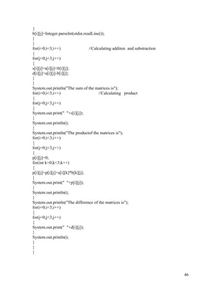 {
b[i][j]=Integer.parseInt(stdin.readLine());
}
}
for(i=0;i<3;i++) //Calculating additon and substraction
{
for(j=0;j<3;j++)
{
s[i][j]=a[i][j]+b[i][j];
d[i][j]=a[i][j]-b[i][j];
}
}
System.out.println("The sum of the matrices is");
for(i=0;i<3;i++) //Calculating product
{
for(j=0;j<3;j++)
{
System.out.print(" "+s[i][j]);
}
System.out.println();
}
System.out.println("The productof the matrices is");
for(i=0;i<3;i++)
{
for(j=0;j<3;j++)
{
p[i][j]=0;
for(int k=0;k<3;k++)
{
p[i][j]=p[i][j]+a[i][k]*b[k][j];
}
System.out.print(" "+p[i][j]);
}
System.out.println();
}
System.out.println("The difference of the matrices is");
for(i=0;i<3;i++)
{
for(j=0;j<3;j++)
{
System.out.print(" "+d[i][j]);
}
System.out.println();
}
}
}
46
 