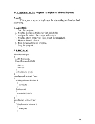 14. Experiment no. 14: Program To implement abstract keyword
1. AIM:
Write a java program to implement the abstract keyword and method
overriding.
2. Algorithm:
1. Start the program.
2. Create a classes and variables with data types.
3. Assigns the values of rectangle and triangle.
4. Create a object of relevant class, to call the procedure.
5. Given a formula of area.
6. Print the concatenation of string.
7. Stop the program.
3. PROGRAM:
abstract class Figure
{
double dim1,dim2;
Figure(double a,double b)
{
dim1=a;
dim2=b;
}
abstract double area();
}
class Rectangle extends Figure
{
Rectangle(double a,double b)
{
super(a,b);
}
double area()
{
return(dim1*dim2);
}
}
class Triangle extends Figure
{
Triangle(double a,double b)
{
super(a,b);
}
48
 