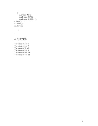 {
A a=new A(6);
A a2=new A(7,8);
A a1=new A(9,10,11);
a.show();
a1.show();
a2.show();
}
}
4. OUTPUT:
The value of a is 6
The value of a is 7
The value of b is 8
The value of a is 9
The value of b is 10
The value of c is 11
51
 