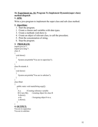 16. Experiment no. 16: Program To Implement Dynamic(super class)
method dispatch
1. AIM:
Write a java program to implement the super class and sub class method.
2. Algorithm:
1. Start the program.
2. Create a classes and variables with data types.
3. Create a methods void show ().
4. Create an object of relevant class, to call the procedure.
5. Print the concatenation of string.
6. Stop the program.
3. PROGRAM:
import java.io.*;
import java.lang.*;
class A
{
void show()
{
System.out.println("You are in superclass");
}
}
class B extends A
{
void show()
{
System.out.println("You are in subclass");
}
}
class Dmd
{
public static void main(String args[])
{
A a; //Creating reference variable
B b=new B(); //creating object for class B
b.show();
a=b; //Assigning object b to a;
a.show();
}
}
4. OUTPUT:
You are in superclass
You are in subclass
52
 