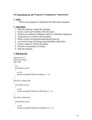 18. Experiment no. 18: Program To Implement "Inheritance"
1. AIM:
Write a java program to implement the Inheritance program.
2. Algorithm:
1. Start the program, import the packages.
2. Create a class and variables with data types.
3. Declare the methods in different names in Arithmetic operations.
4. Arguments give a throws IOExceptions.
5. Read a string with inputstreamReader(System.in).
6. convert the string into Integer.parseInt(stdin.readLine());
7. Create a object to call the procedure.
8. Print the concatenation of string.
9. Stop the program.
3. PROGRAM:
import java.io.*;
import java.lang.*;
class Add
{
int c;
void add(int a,int b)
{
c=a+b;
System.out.println("Result of adding is "+ c);
}
}
class Sub extends Add
{
void sub(int a,int b)
{
c=a-b;
System.out.println("Result of subtracting is "+ c);
}
}
class Mul extends Sub
{
void mul(int a,int b)
{
c=a*b;
System.out.println("Result of multiplying is "+ c);
55
 
