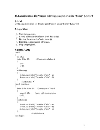 20. Experiment no. 20: Program to invoke constructors using "Super" Keyword
1. AIM:
Write a java program to Invoke constructors using "Super" Keyword.
2. Algorithm:
1. Start the program.
2. Create a class and variables with data types.
3. Declare the method of void show ();
4. Print the concatenation of values.
5. Stop the program.
3. PROGRAM:
class A
{
int a,b,c;
A(int d1,int d2) //Constructor of class A
{
a=d1;
b=d2;
}
void show()
{
System.out.println("The value of a is " + a);
System.out.println("The value of b is " + b);
}
} //End of class A
class B extends A
{
B(int d1,int d2,int d3) //Constructor of class B
{
super(d1,d2); //super calls constructor A
c=d3;
}
void show()
{
System.out.println("The value of a is " + a);
System.out.println("The value of b is " + b);
System.out.println("The value of c is " + c);
}
} //End of class B
class Super1
59
 