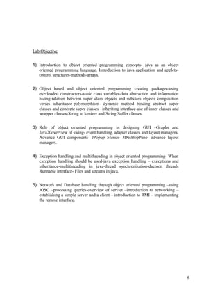 Lab Objective
1) Introduction to object oriented programming concepts- java as an object
oriented programming language. Introduction to java application and applets-
control structures-methods-arrays.
2) Object based and object oriented programming creating packages-using
overloaded constructors-static class variables-data abstraction and information
hiding-relation between super class objects and subclass objects composition
verses inheritance-polymorphism- dynamic method binding abstract super
classes and concrete super classes –inheriting interface-use of inner classes and
wrapper classes-String to kenizer and String Suffer classes.
3) Role of object oriented programming in designing GUI –Graphs and
Java20overview of swing- event handling, adapter classes and layout managers.
Advance GUI components- JPopup Menus- JDesktopPane- advance layout
managers.
4) Exception handling and multithreading in object oriented programming- When
exception handling should be used-java exception handling – exceptions and
inheritance-multithreading in java-thread synchronization-daemon threads
Runnable interface- Files and streams in java.
5) Network and Database handling through object oriented programming –using
JOSC –processing queries-overview of servlet –introduction to networking –
establishing a simple server and a client – introduction to RMI – implementing
the remote interface.
6
 
