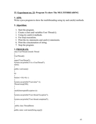 22. Experiment no. 22: Program To show The MULTITHREADING
1. AIM:
Write a java program to show the multithreading using try and catch() methods.
2. Algorithm:
1. Start the program.
2. Create a class and variables User Thread ().
3. Using try catch () methods.
4. For loop executions.
5. Print the try statements and catch () statements.
6. Print the concatenation of string.
7. Stop the program.
3. PROGRAM:
class UserThread extends Thread
{
UserThread()
{
super("UserThread");
System.out.println("it is a UserThread");
start();
}
public void main()
{
try
{
for(int i=10;i>0;i--)
{
System.out.println("Uservalue"+i);
Thread.sleep(500);
}
}
catch(InterruptedException ie)
{
System.out.println("User thread Exception");
}
System.out.println("User thread completed");
}
}
public class ThreadDemo
{
public static void main(String args[])
63
 