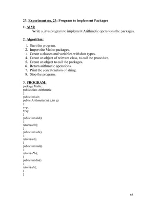 23. Experiment no. 23: Program to implement Packages
1. AIM:
Write a java program to implement Arithmetic operations the packages.
2. Algorithm:
1. Start the program.
2. Import the Mathc packages.
3. Create a classes and variables with data types.
4. Create an object of relevant class, to call the procedure.
5. Create an object to call the packages.
6. Return arithmetic operations.
7. Print the concatenation of string.
8. Stop the program.
3. PROGRAM:
package Mathc;
public class Arithmetic
{
public int a,b;
public Arithmetic(int p,int q)
{
a=p;
b=q;
}
public int add()
{
return(a+b);
}
public int sub()
{
return(a-b);
}
public int mul()
{
return(a*b);
}
public int div()
{
return(a/b);
}
}
65
 