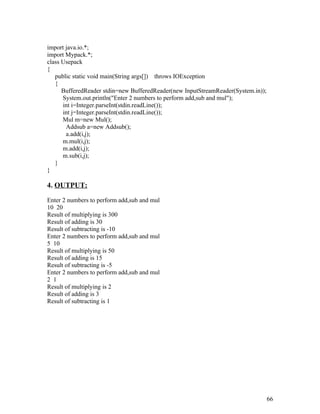 import java.io.*;
import Mypack.*;
class Usepack
{
public static void main(String args[]) throws IOException
{
BufferedReader stdin=new BufferedReader(new InputStreamReader(System.in));
System.out.println("Enter 2 numbers to perform add,sub and mul");
int i=Integer.parseInt(stdin.readLine());
int j=Integer.parseInt(stdin.readLine());
Mul m=new Mul();
Addsub a=new Addsub();
a.add(i,j);
m.mul(i,j);
m.add(i,j);
m.sub(i,j);
}
}
4. OUTPUT:
Enter 2 numbers to perform add,sub and mul
10 20
Result of multiplying is 300
Result of adding is 30
Result of subtracting is -10
Enter 2 numbers to perform add,sub and mul
5 10
Result of multiplying is 50
Result of adding is 15
Result of subtracting is -5
Enter 2 numbers to perform add,sub and mul
2 1
Result of multiplying is 2
Result of adding is 3
Result of subtracting is 1
66
 