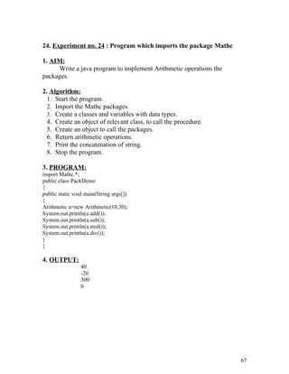 24. Experiment no. 24 : Program which imports the package Mathc
1. AIM:
Write a java program to implement Arithmetic operations the
packages.
2. Algorithm:
1. Start the program.
2. Import the Mathc packages.
3. Create a classes and variables with data types.
4. Create an object of relevant class, to call the procedure.
5. Create an object to call the packages.
6. Return arithmetic operations.
7. Print the concatenation of string.
8. Stop the program.
3. PROGRAM:
import Mathc.*;
public class PackDemo
{
public static void main(String args[])
{
Arithmetic a=new Arithmetic(10,30);
System.out.println(a.add());
System.out.println(a.sub());
System.out.println(a.mul());
System.out.println(a.div());
}
}
4. OUTPUT:
40
-20
300
0
67
 