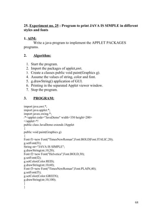 25. Experiment no. 25 : Program to print JAVA IS SIMPLE in different
styles and fonts
1. AIM:
Write a java program to implement the APPLET PACKAGES
programs.
2. Algorithm:
1. Start the program.
2. Import the packages of applet,awt.
3. Create a classes public void paint(Graphics g).
4. Assume the values of string, color and font.
5. g.drawString() application of GUI.
6. Printing in the separated Applet viewer window.
7. Stop the program.
3. PROGRAM:
import java.awt.*;
import java.applet.*;
import javax.swing.*;
/*<applet code="JavaDemo" width=350 height=200>
</applet>*/
public class JavaDemo extends JApplet
{
public void paint(Graphics g)
{
Font f1=new Font("TimesNewRoman",Font.BOLD|Font.ITALIC,20);
g.setFont(f1);
String str="JAVA IS SIMPLE";
g.drawString(str,10,20);
Font f2=new Font("Helvetica",Font.BOLD,30);
g.setFont(f2);
g.setColor(Color.RED);
g.drawString(str,10,60);
Font f3=new Font("TimesNewRoman",Font.PLAIN,40);
g.setFont(f3);
g.setColor(Color.GREEN);
g.drawString(str,10,100);
}
}
68
 