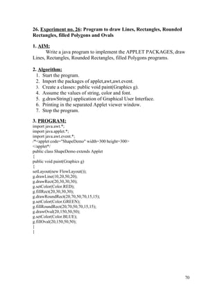 26. Experiment no. 26: Program to draw Lines, Rectangles, Rounded
Rectangles, filled Polygons and Ovals
1. AIM:
Write a java program to implement the APPLET PACKAGES, draw
Lines, Rectangles, Rounded Rectangles, filled Polygons programs.
2. Algorithm:
1. Start the program.
2. Import the packages of applet,awt,awt.event.
3. Create a classes: public void paint(Graphics g).
4. Assume the values of string, color and font.
5. g.drawString() application of Graphical User Interface.
6. Printing in the separated Applet viewer window.
7. Stop the program.
3. PROGRAM:
import java.awt.*;
import java.applet.*;
import java.awt.event.*;
/*<applet code="ShapeDemo" width=300 height=300>
</applet*/
public class ShapeDemo extends Applet
{
public void paint(Graphics g)
{
setLayout(new FlowLayout());
g.drawLine(10,20,50,20);
g.drawRect(20,30,30,30);
g.setColor(Color.RED);
g.fillRect(20,30,30,30);
g.drawRoundRect(20,70,50,70,15,15);
g.setColor(Color.GREEN);
g.fillRoundRect(20,70,50,70,15,15);
g.drawOval(20,150,50,50);
g.setColor(Color.BLUE);
g.fillOval(20,150,50,50);
}
}
70
 