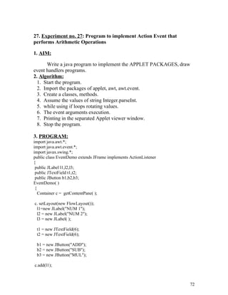 27. Experiment no. 27: Program to implement Action Event that
performs Arithmetic Operations
1. AIM:
Write a java program to implement the APPLET PACKAGES, draw
event handlers programs.
2. Algorithm:
1. Start the program.
2. Import the packages of applet, awt, awt.event.
3. Create a classes, methods.
4. Assume the values of string Integer.parseInt.
5. while using if loops rotating values.
6. The event arguments execution.
7. Printing in the separated Applet viewer window.
8. Stop the program.
3. PROGRAM:
import java.awt.*;
import java.awt.event.*;
import javax.swing.*;
public class EventDemo extends JFrame implements ActionListener
{
public JLabel l1,l2,l3;
public JTextField t1,t2;
public JButton b1,b2,b3;
EventDemo( )
{
Container c = getContentPane( );
c. setLayout(new FlowLayout());
l1=new JLabel("NUM 1");
l2 = new JLabel("NUM 2");
l3 = new JLabel( );
t1 = new JTextField(6);
t2 = new JTextField(6);
b1 = new JButton("ADD");
b2 = new JButton("SUB");
b3 = new JButton("MUL");
c.add(l1);
72
 