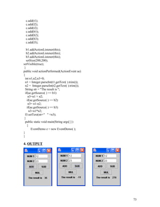 c.add(t1);
c.add(l2);
c.add(t2);
c.add(b1);
c.add(b2);
c.add(b3);
c.add(l3);
b1.addActionListener(this);
b2.addActionListener(this);
b3.addActionListener(this);
setSize(200,200);
setVisible(true);
}
public void actionPerformed(ActionEvent ae)
{
int n1,n2,n3=0;
n1 = Integer.parseInt(t1.getText( ).trim());
n2 = Integer.parseInt(t2.getText( ).trim());
String str = "The result is ";
if(ae.getSource( ) == b1)
n3=n1 + n2;
if(ae.getSource( ) == b2)
n3= n1-n2;
if(ae.getSource( ) == b3)
n3=n1*n2;
l3.setText(str+" " +n3);
}
public static void main(String args[ ] )
{
EventDemo e = new EventDemo( );
}
}
4. OUTPUT
73
 