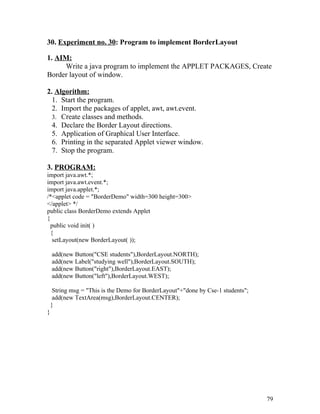 30. Experiment no. 30: Program to implement BorderLayout
1. AIM:
Write a java program to implement the APPLET PACKAGES, Create
Border layout of window.
2. Algorithm:
1. Start the program.
2. Import the packages of applet, awt, awt.event.
3. Create classes and methods.
4. Declare the Border Layout directions.
5. Application of Graphical User Interface.
6. Printing in the separated Applet viewer window.
7. Stop the program.
3. PROGRAM:
import java.awt.*;
import java.awt.event.*;
import java.applet.*;
/*<applet code = "BorderDemo" width=300 height=300>
</applet> */
public class BorderDemo extends Applet
{
public void init( )
{
setLayout(new BorderLayout( ));
add(new Button("CSE students"),BorderLayout.NORTH);
add(new Label("studying well"),BorderLayout.SOUTH);
add(new Button("right"),BorderLayout.EAST);
add(new Button("left"),BorderLayout.WEST);
String msg = "This is the Demo for BorderLayout"+"done by Cse-1 students";
add(new TextArea(msg),BorderLayout.CENTER);
}
}
79
 