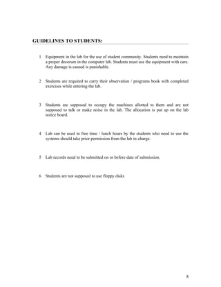 GUIDELINES TO STUDENTS:
1 Equipment in the lab for the use of student community. Students need to maintain
a proper decorum in the computer lab. Students must use the equipment with care.
Any damage is caused is punishable.
2 Students are required to carry their observation / programs book with completed
exercises while entering the lab.
3 Students are supposed to occupy the machines allotted to them and are not
supposed to talk or make noise in the lab. The allocation is put up on the lab
notice board.
4 Lab can be used in free time / lunch hours by the students who need to use the
systems should take prior permission from the lab in-charge.
5 Lab records need to be submitted on or before date of submission.
6 Students are not supposed to use floppy disks
8
 