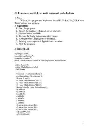 31. Experiment no. 31: Program to implement Radio Listener
1. AIM:
Write a java program to implement the APPLET PACKAGES, Create
Radio buttons in a window.
2. Algorithm:
1. Start the program.
2. Import the packages of applet, awt, awt.event.
3. Create classes, methods.
4. Declare the Radio buttons and give values.
5. Application of Graphical User Interface.
6. Printing in the separated Applet viewer window.
7. Stop the program.
3. PROGRAM:
import java.awt.*;
import java.awt.event.*;
import javax.swing.*;
public class RadDemo extends JFrame implements ActionListener
{
public JLabel l1;
public JRadioButton r1,r2,r3;
RadDemo()
{
Container c = getContentPane( );
c.setLayout(new FlowLayout( ));
l1=new JLabel();
r1 = new JRadioButton("CSE");
r2 = new JRadioButton("ECE");
r3 = new JRadioButton("EEE");
ButtonGroup bg = new ButtonGroup( );
bg.add(r1);
bg.add(r2);
bg.add(r3);
c.add(r1);
c.add(r2);
c.add(r3);
c.add(l1);
r1.addActionListener(this);
r2.addActionListener(this);
r3.addActionListener(this);
setSize(200,200);
setVisible(true);
81
 