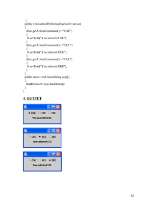 }
public void actionPerformed(ActionEvent ae)
{
if(ae.getActionCommand()=="CSE")
{
l1.setText("You selected CSE");
}
if(ae.getActionCommand()=="ECE")
{
l1.setText("You selected ECE");
}
if(ae.getActionCommand()=="EEE")
{
l1.setText("You selected EEE");
}
}
public static void main(String args[])
{
RadDemo rd=new RadDemo();
}
}
4. OUTPUT
82
 