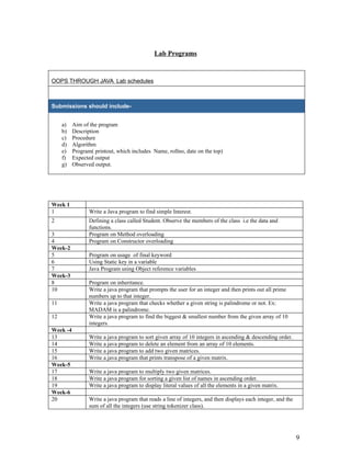 Lab Programs
OOPS THROUGH JAVA Lab schedules
Submissions should include-
a) Aim of the program
b) Description
c) Procedure
d) Algorithm
e) Program( printout, which includes Name, rollno, date on the top)
f) Expected output
g) Observed output.
Week 1
1 Write a Java program to find simple Interest.
2 Defining a class called Student. Observe the members of the class i.e the data and
functions.
3 Program on Method overloading
4 Program on Constructor overloading
Week-2
5 Program on usage of final keyword
6 Using Static key in a variable
7 Java Program using Object reference variables
Week-3
8 Program on inheritance.
10 Write a java program that prompts the user for an integer and then prints out all prime
numbers up to that integer.
11 Write a java program that checks whether a given string is palindrome or not. Ex:
MADAM is a palindrome.
12 Write a java program to find the biggest & smallest number from the given array of 10
integers.
Week -4
13 Write a java program to sort given array of 10 integers in ascending & descending order.
14 Write a java program to delete an element from an array of 10 elements.
15 Write a java program to add two given matrices.
16 Write a java program that prints transpose of a given matrix.
Week-5
17 Write a java program to multiply two given matrices.
18 Write a java program for sorting a given list of names in ascending order.
19 Write a java program to display literal values of all the elements in a given matrix.
Week-6
20 Write a java program that reads a line of integers, and then displays each integer, and the
sum of all the integers (use string tokenizer class).
9
 