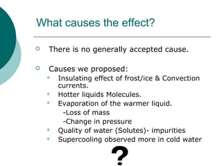 What causes the effect?
 There is no generally accepted cause.
 Causes we proposed:
 Insulating effect of frost/ice & Convection
currents.
 Hotter liquids Molecules.
 Evaporation of the warmer liquid.
-Loss of mass
-Change in pressure
 Quality of water (Solutes)- impurities
 Supercooling observed more in cold water
 