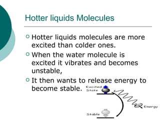 Hotter liquids Molecules
 Hotter liquids molecules are more
excited than colder ones.
 When the water molecule is
excited it vibrates and becomes
unstable,
 It then wants to release energy to
become stable.
 