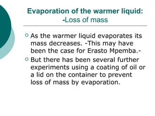 Evaporation of the warmer liquid:
-Loss of mass
 As the warmer liquid evaporates its
mass decreases. -This may have
been the case for Erasto Mpemba.-
 But there has been several further
experiments using a coating of oil or
a lid on the container to prevent
loss of mass by evaporation.
 