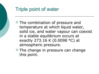 Triple point of water
 The combination of pressure and
temperature at which liquid water,
solid ice, and water vapour can coexist
in a stable equilibrium occurs at
exactly 273.16 K (0.0098 °C) at
atmospheric pressure.
 The change in pressure can change
this point.
 