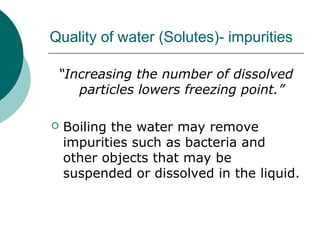 Quality of water (Solutes)- impurities
“Increasing the number of dissolved
particles lowers freezing point.”
 Boiling the water may remove
impurities such as bacteria and
other objects that may be
suspended or dissolved in the liquid.
 