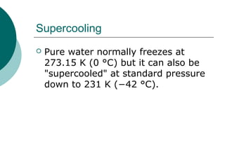 Supercooling
 Pure water normally freezes at
273.15 K (0 °C) but it can also be
"supercooled" at standard pressure
down to 231 K (−42 °C).
 