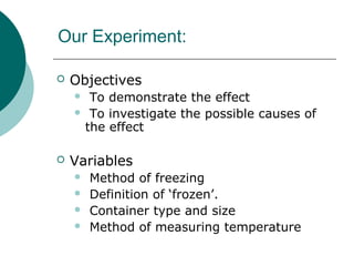 Our Experiment:
 Objectives
 To demonstrate the effect
 To investigate the possible causes of
the effect
 Variables
 Method of freezing
 Definition of ‘frozen’.
 Container type and size
 Method of measuring temperature
 
