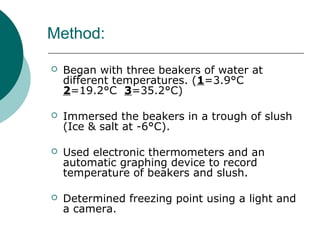 Method:
 Began with three beakers of water at
different temperatures. (1=3.9°C
2=19.2°C 3=35.2°C)
 Immersed the beakers in a trough of slush
(Ice & salt at -6°C).
 Used electronic thermometers and an
automatic graphing device to record
temperature of beakers and slush.
 Determined freezing point using a light and
a camera.
 