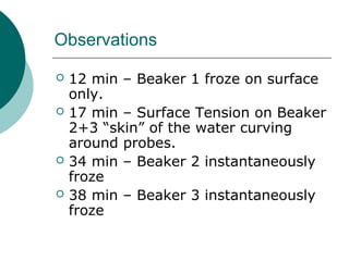Observations
 12 min – Beaker 1 froze on surface
only.
 17 min – Surface Tension on Beaker
2+3 “skin” of the water curving
around probes.
 34 min – Beaker 2 instantaneously
froze
 38 min – Beaker 3 instantaneously
froze
 