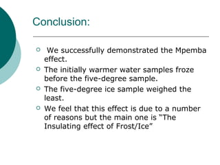 Conclusion:
 We successfully demonstrated the Mpemba
effect.
 The initially warmer water samples froze
before the five-degree sample.
 The five-degree ice sample weighed the
least.
 We feel that this effect is due to a number
of reasons but the main one is “The
Insulating effect of Frost/Ice”
 