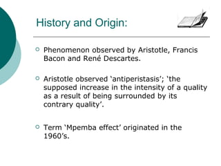 History and Origin:
 Phenomenon observed by Aristotle, Francis
Bacon and René Descartes.
 Aristotle observed ‘antiperistasis’; ‘the
supposed increase in the intensity of a quality
as a result of being surrounded by its
contrary quality’.
 Term ‘Mpemba effect’ originated in the
1960’s.
 